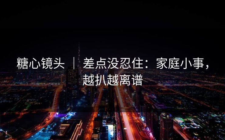糖心镜头 ｜ 差点没忍住：家庭小事，越扒越离谱