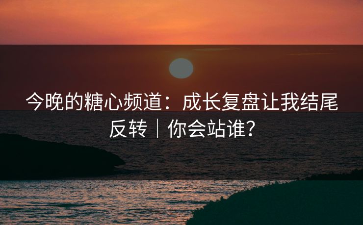 今晚的糖心频道：成长复盘让我结尾反转｜你会站谁？