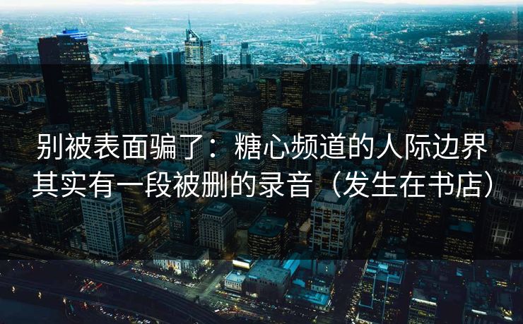 别被表面骗了：糖心频道的人际边界其实有一段被删的录音（发生在书店）