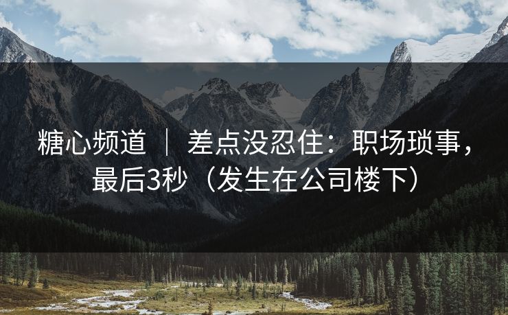 糖心频道 ｜ 差点没忍住：职场琐事，最后3秒（发生在公司楼下）