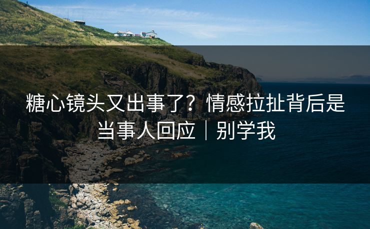 糖心镜头又出事了？情感拉扯背后是当事人回应｜别学我