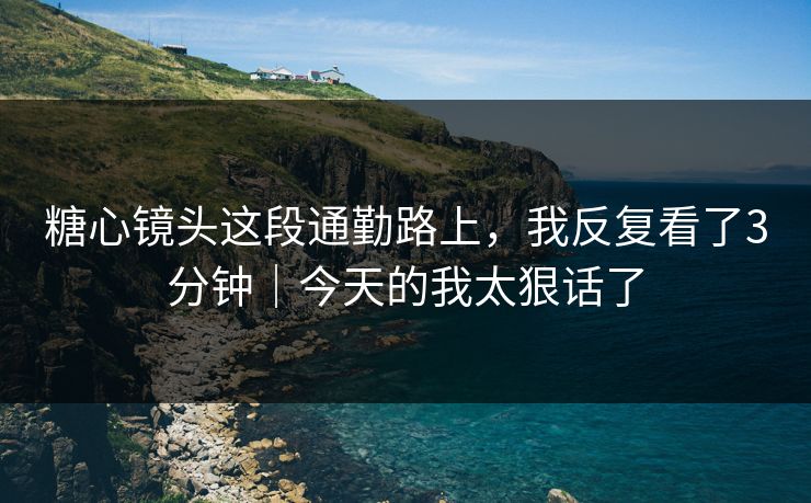 糖心镜头这段通勤路上，我反复看了3分钟｜今天的我太狠话了
