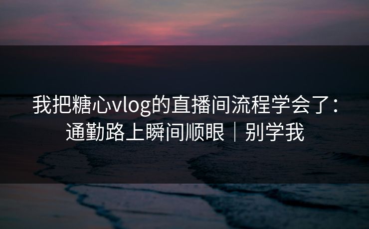 我把糖心vlog的直播间流程学会了：通勤路上瞬间顺眼｜别学我