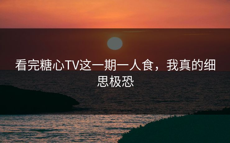 看完糖心TV这一期一人食，我真的细思极恐