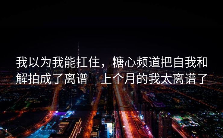 我以为我能扛住，糖心频道把自我和解拍成了离谱｜上个月的我太离谱了