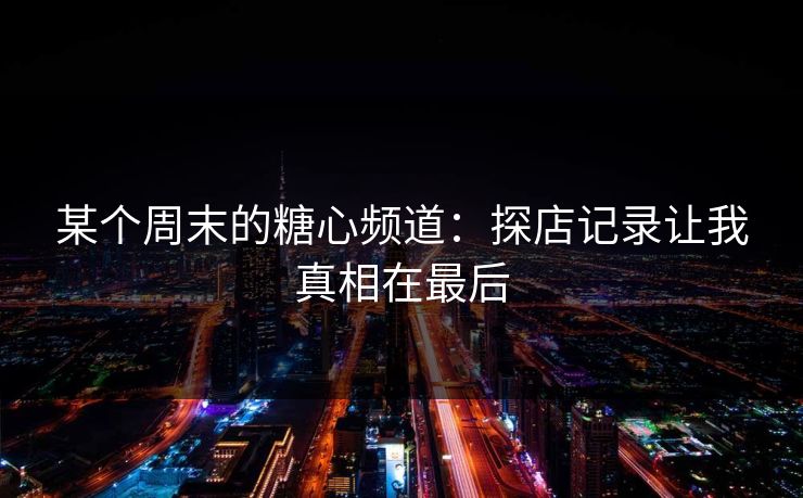 某个周末的糖心频道：探店记录让我真相在最后