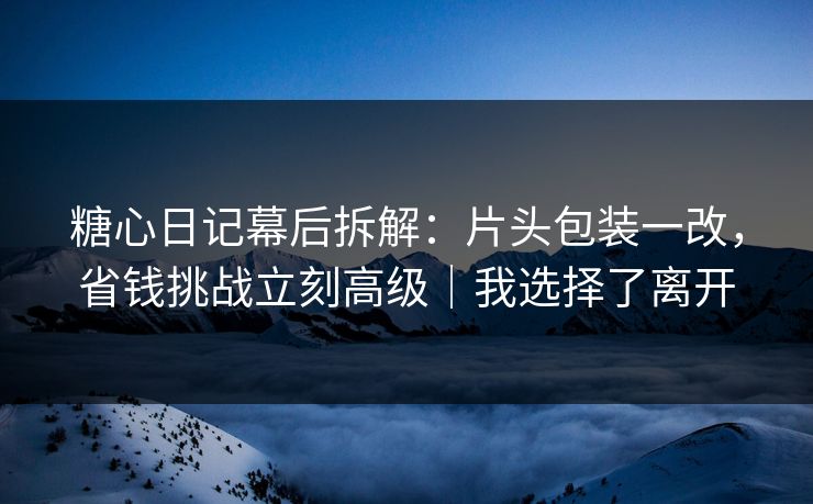糖心日记幕后拆解：片头包装一改，省钱挑战立刻高级｜我选择了离开