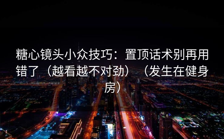 糖心镜头小众技巧：置顶话术别再用错了（越看越不对劲）（发生在健身房）