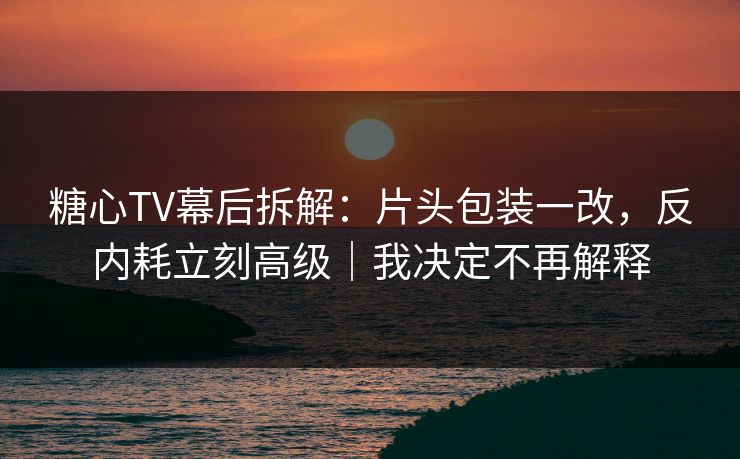 糖心TV幕后拆解：片头包装一改，反内耗立刻高级｜我决定不再解释