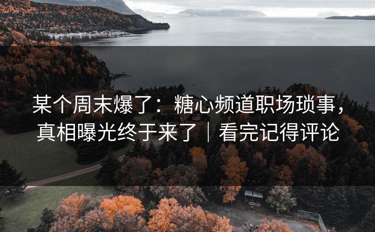 某个周末爆了：糖心频道职场琐事，真相曝光终于来了｜看完记得评论