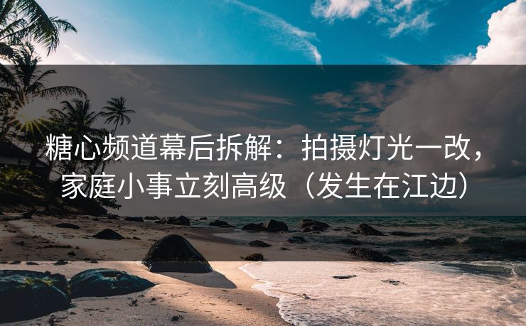 糖心频道幕后拆解：拍摄灯光一改，家庭小事立刻高级（发生在江边）