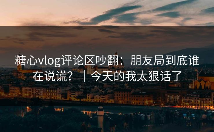 糖心vlog评论区吵翻：朋友局到底谁在说谎？｜今天的我太狠话了