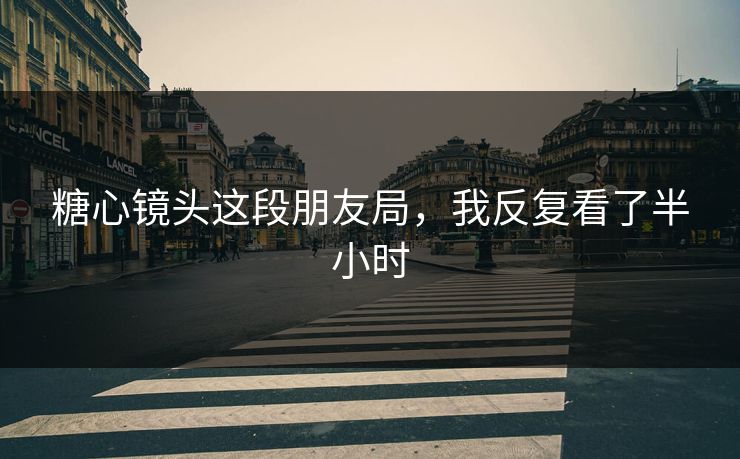 糖心镜头这段朋友局，我反复看了半小时