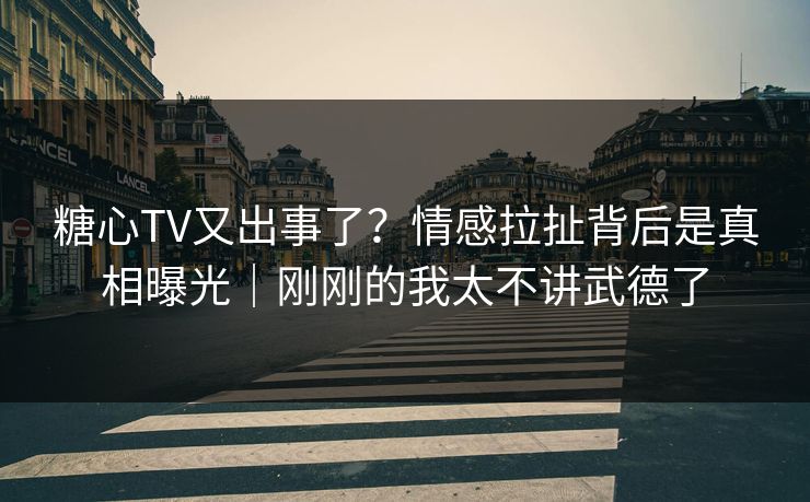 糖心TV又出事了？情感拉扯背后是真相曝光｜刚刚的我太不讲武德了