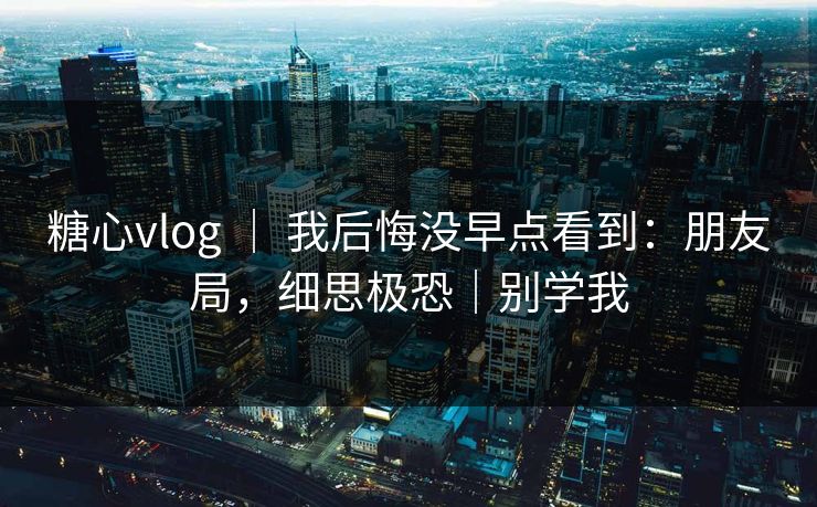 糖心vlog ｜ 我后悔没早点看到：朋友局，细思极恐｜别学我