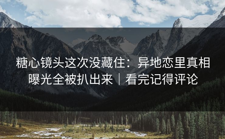 糖心镜头这次没藏住：异地恋里真相曝光全被扒出来｜看完记得评论