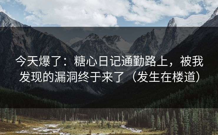 今天爆了：糖心日记通勤路上，被我发现的漏洞终于来了（发生在楼道）