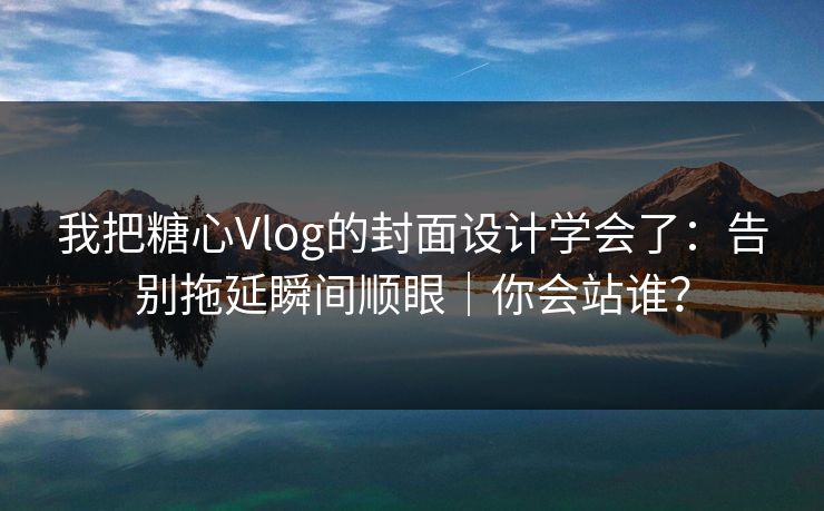 我把糖心Vlog的封面设计学会了：告别拖延瞬间顺眼｜你会站谁？