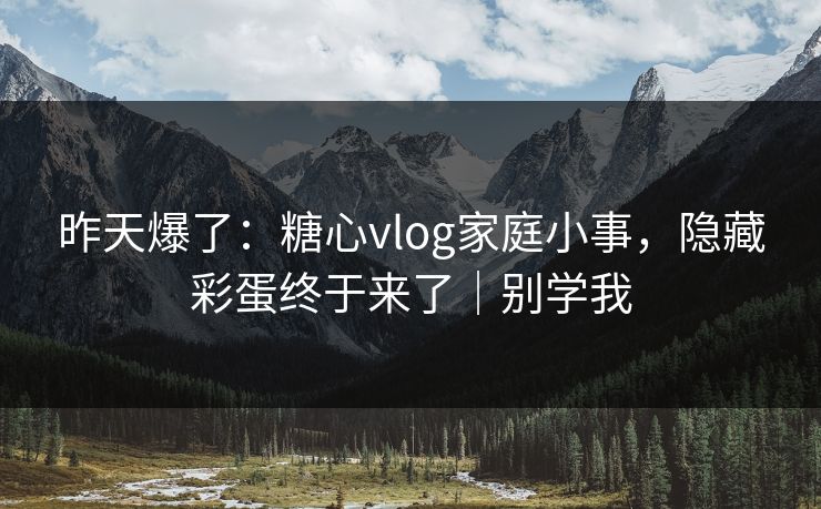 昨天爆了：糖心vlog家庭小事，隐藏彩蛋终于来了｜别学我