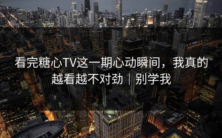 看完糖心TV这一期心动瞬间，我真的越看越不对劲｜别学我