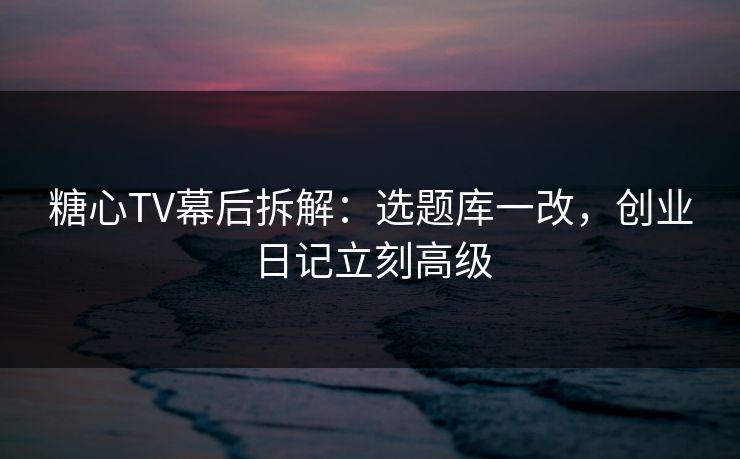 糖心TV幕后拆解：选题库一改，创业日记立刻高级