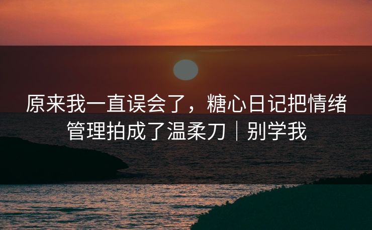 原来我一直误会了，糖心日记把情绪管理拍成了温柔刀｜别学我