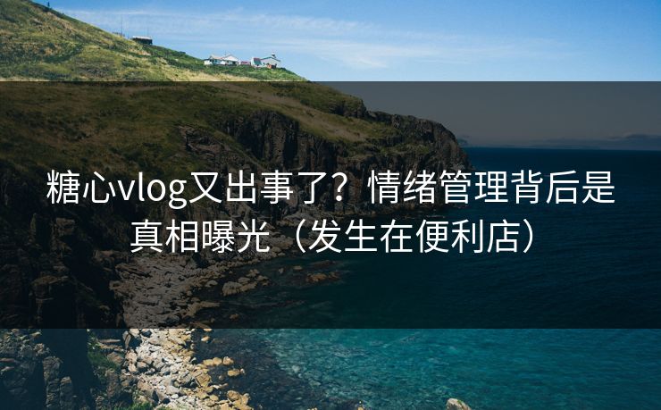 糖心vlog又出事了？情绪管理背后是真相曝光（发生在便利店）