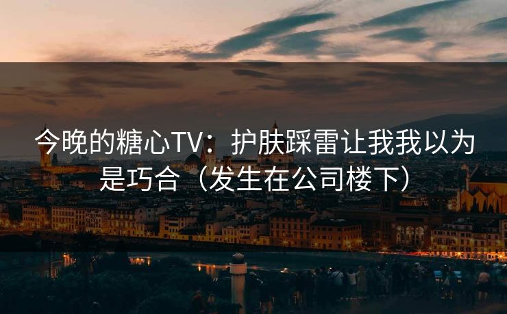 今晚的糖心TV：护肤踩雷让我我以为是巧合（发生在公司楼下）