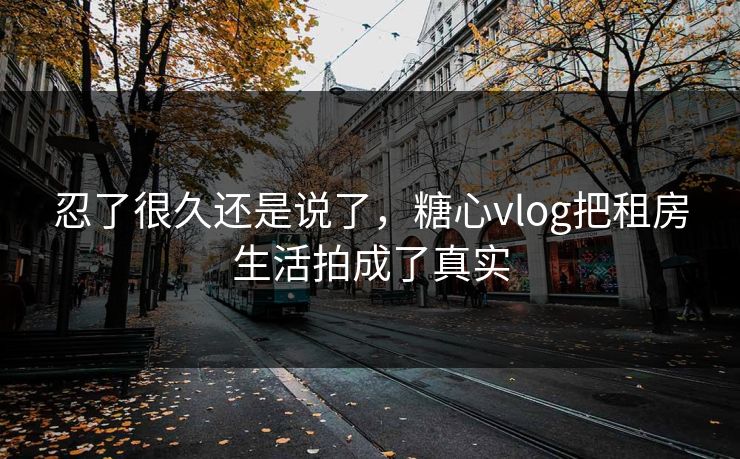 忍了很久还是说了，糖心vlog把租房生活拍成了真实