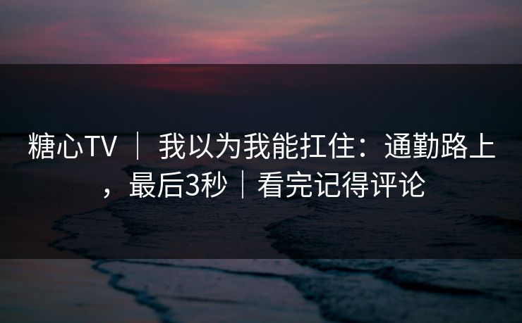 糖心TV ｜ 我以为我能扛住：通勤路上，最后3秒｜看完记得评论