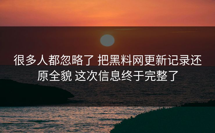 很多人都忽略了 把黑料网更新记录还原全貌 这次信息终于完整了