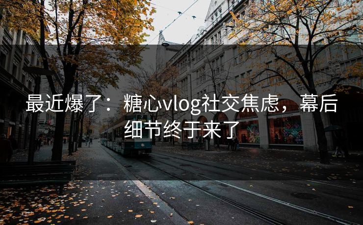 最近爆了：糖心vlog社交焦虑，幕后细节终于来了