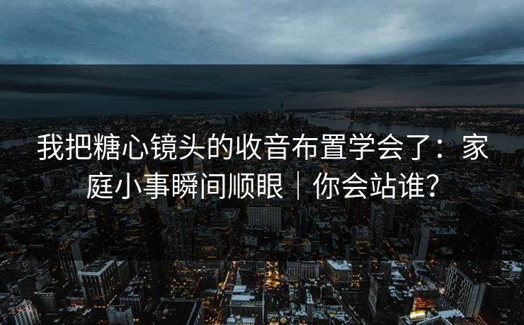 我把糖心镜头的收音布置学会了：家庭小事瞬间顺眼｜你会站谁？