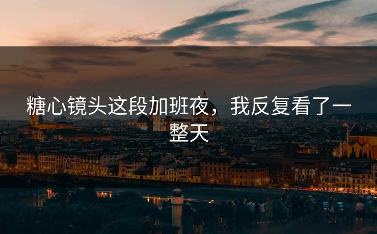 糖心镜头这段加班夜，我反复看了一整天