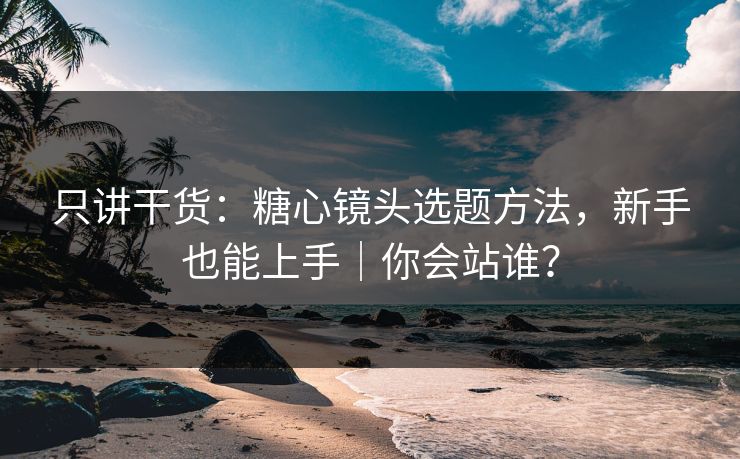 只讲干货：糖心镜头选题方法，新手也能上手｜你会站谁？