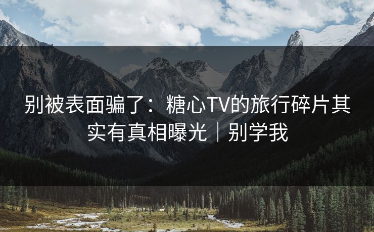 别被表面骗了：糖心TV的旅行碎片其实有真相曝光｜别学我