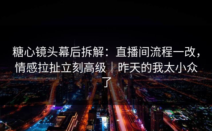 糖心镜头幕后拆解：直播间流程一改，情感拉扯立刻高级｜昨天的我太小众了