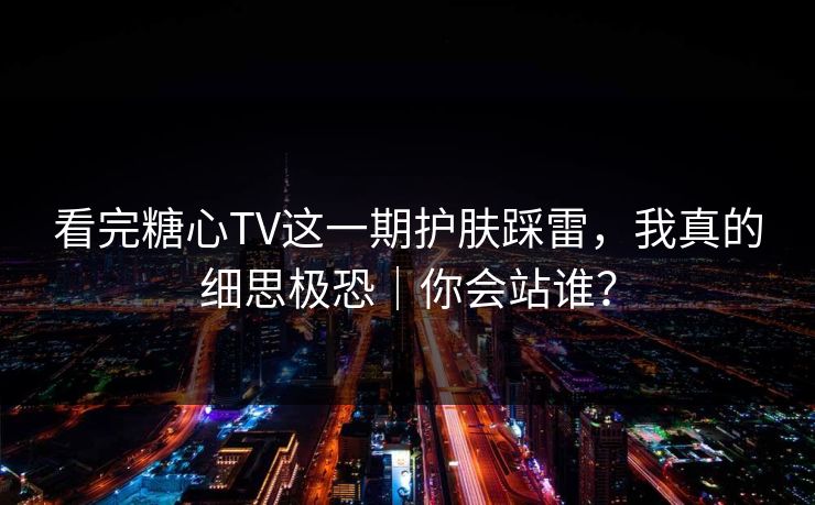 看完糖心TV这一期护肤踩雷，我真的细思极恐｜你会站谁？