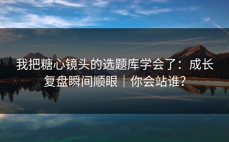 我把糖心镜头的选题库学会了：成长复盘瞬间顺眼｜你会站谁？