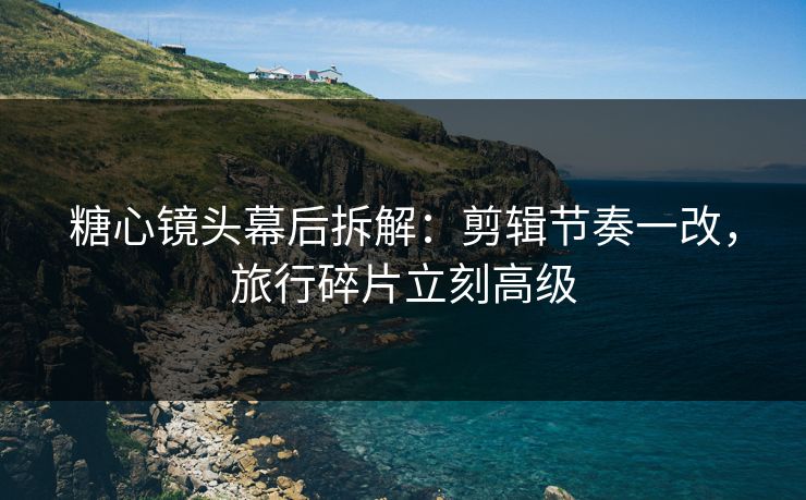 糖心镜头幕后拆解：剪辑节奏一改，旅行碎片立刻高级
