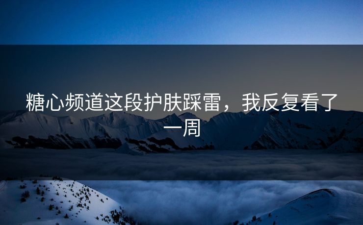 糖心频道这段护肤踩雷，我反复看了一周