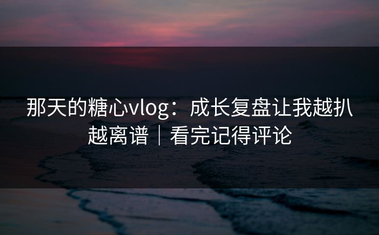 那天的糖心vlog：成长复盘让我越扒越离谱｜看完记得评论