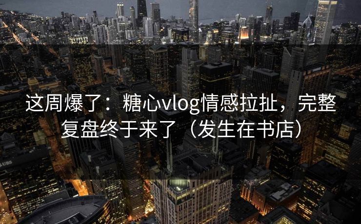 这周爆了：糖心vlog情感拉扯，完整复盘终于来了（发生在书店）