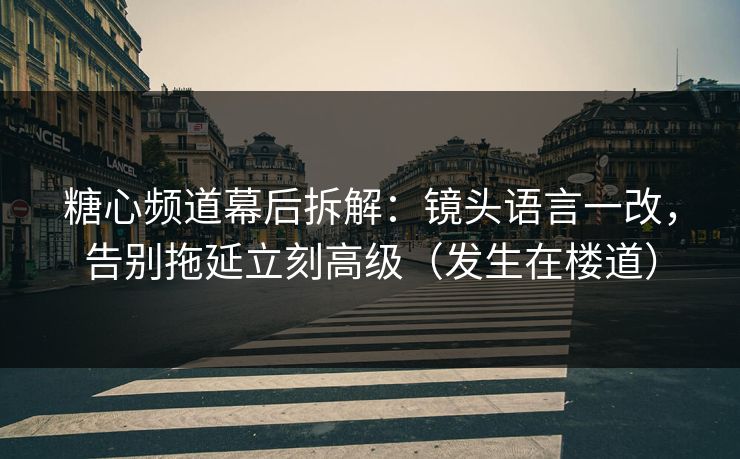 糖心频道幕后拆解：镜头语言一改，告别拖延立刻高级（发生在楼道）