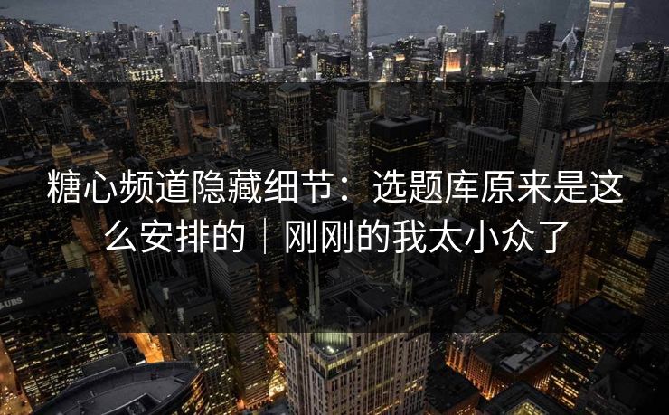 糖心频道隐藏细节：选题库原来是这么安排的｜刚刚的我太小众了