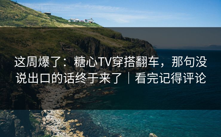 这周爆了：糖心TV穿搭翻车，那句没说出口的话终于来了｜看完记得评论