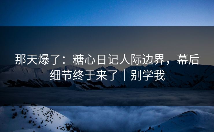那天爆了：糖心日记人际边界，幕后细节终于来了｜别学我