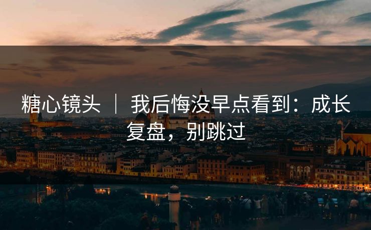 糖心镜头 ｜ 我后悔没早点看到：成长复盘，别跳过