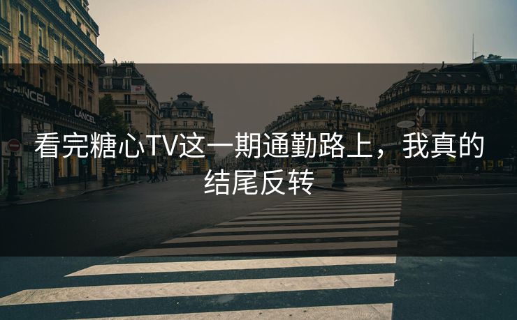 看完糖心TV这一期通勤路上，我真的结尾反转