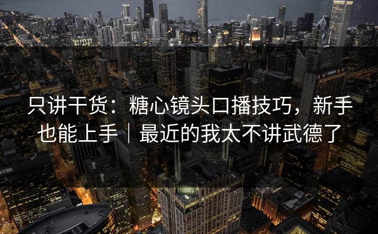 只讲干货：糖心镜头口播技巧，新手也能上手｜最近的我太不讲武德了